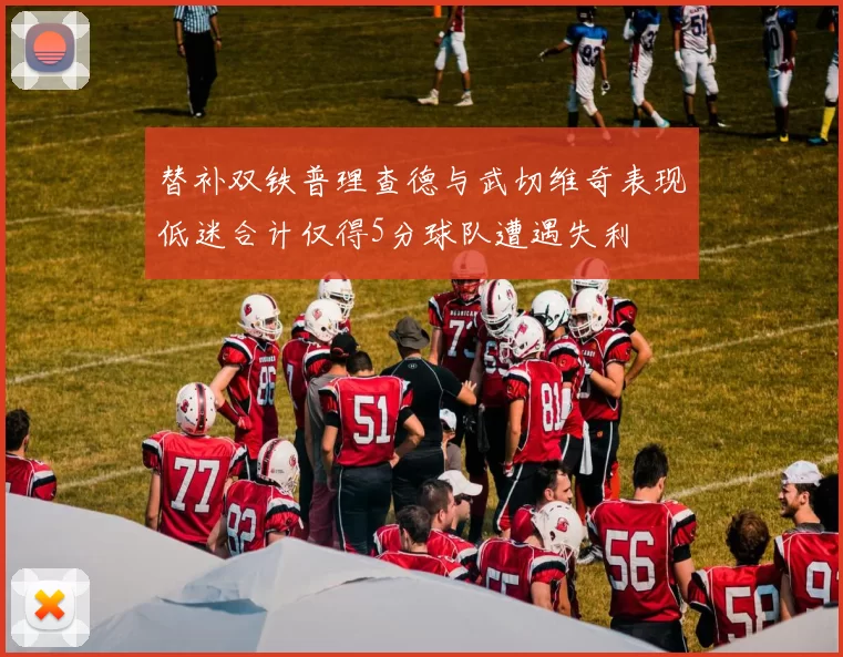 替补双铁普理查德与武切维奇表现低迷合计仅得5分球队遭遇失利