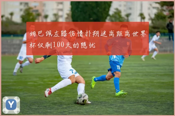 姆巴佩左膝伤情扑朔迷离距离世界杯仅剩100天的隐忧