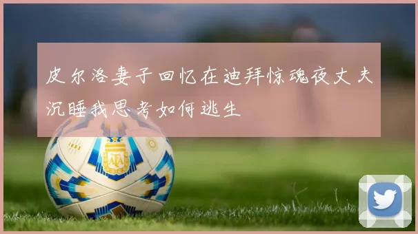 皮尔洛妻子回忆在迪拜惊魂夜丈夫沉睡我思考如何逃生