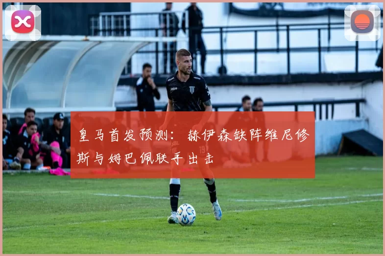 皇马首发预测：赫伊森缺阵维尼修斯与姆巴佩联手出击