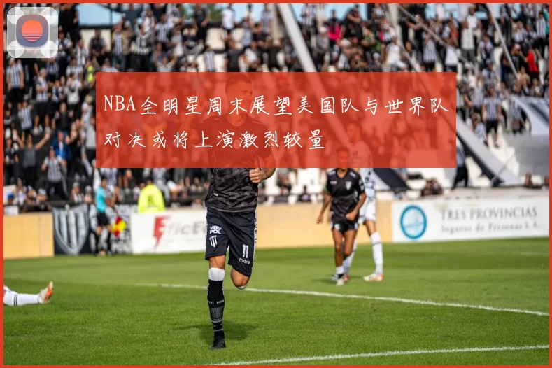 NBA全明星周末展望美国队与世界队对决或将上演激烈较量