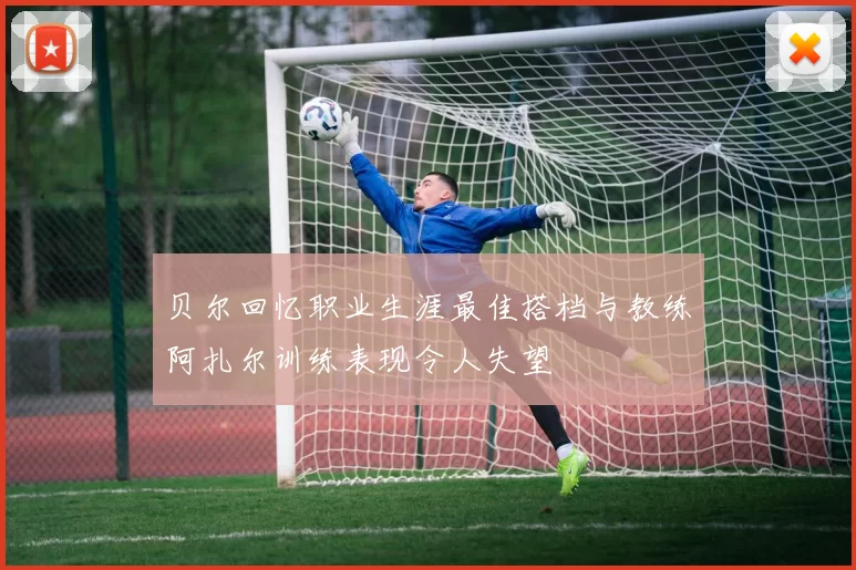 贝尔回忆职业生涯最佳搭档与教练阿扎尔训练表现令人失望
