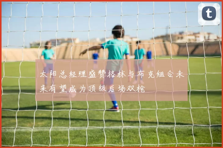 太阳总经理盛赞格林与布克组合未来有望成为顶级后场双枪
