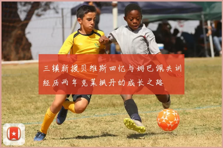 三镇新援贝维斯回忆与姆巴佩共训经历两年克莱枫丹的成长之路