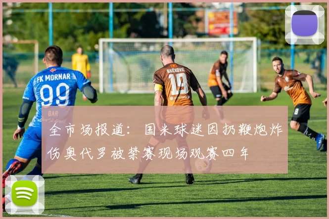 全市场报道：国米球迷因扔鞭炮炸伤奥代罗被禁赛现场观赛四年