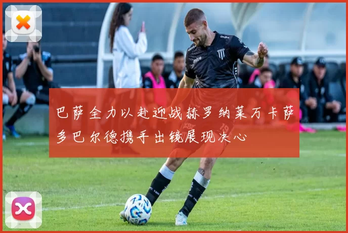 巴萨全力以赴迎战赫罗纳莱万卡萨多巴尔德携手出镜展现决心